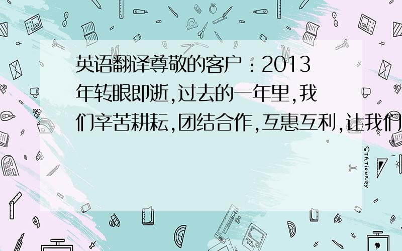 英语翻译尊敬的客户：2013年转眼即逝,过去的一年里,我们辛苦耕耘,团结合作,互惠互利,让我们的业务从无到有,业务量由少