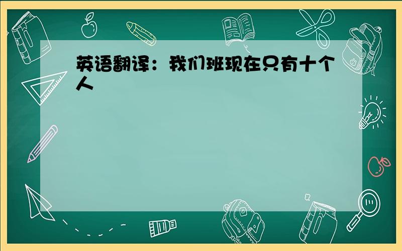 英语翻译：我们班现在只有十个人