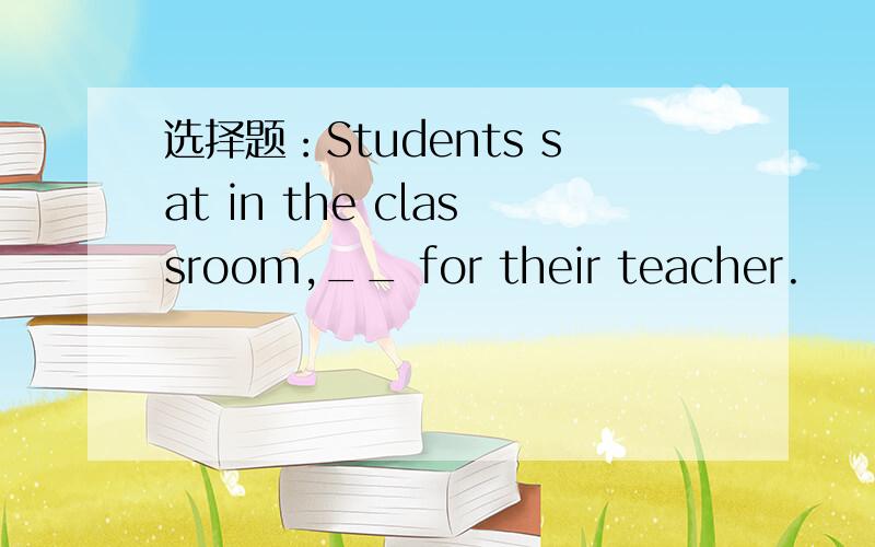 选择题：Students sat in the classroom,__ for their teacher.