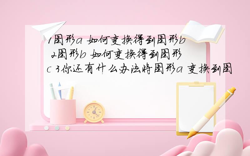 1图形a 如何变换得到图形b 2图形b 如何变换得到图形c 3你还有什么办法将图形a 变换到图