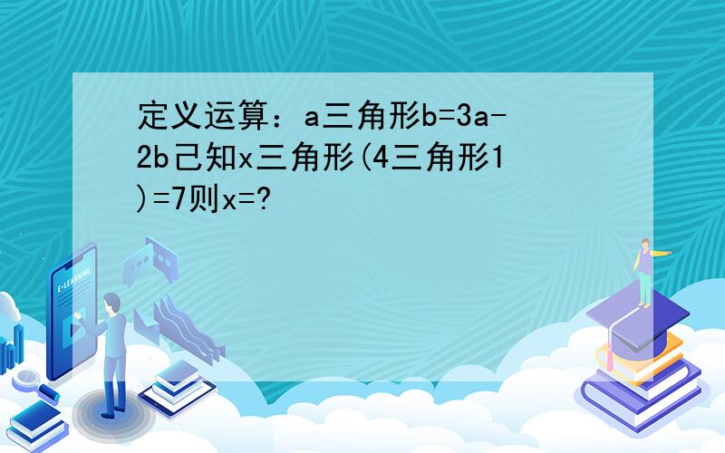 定义运算：a三角形b=3a-2b己知x三角形(4三角形1)=7则x=?