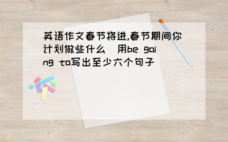 英语作文春节将进,春节期间你计划做些什么(用be going to写出至少六个句子)