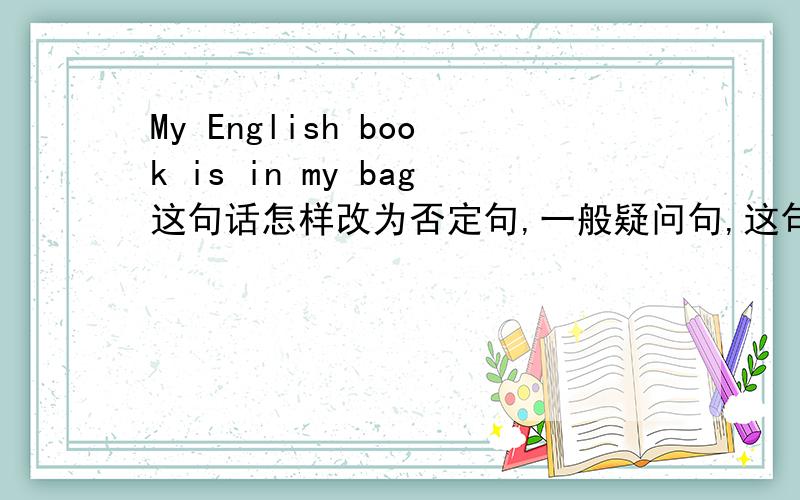 My English book is in my bag这句话怎样改为否定句,一般疑问句,这句话怎样翻译,in my b