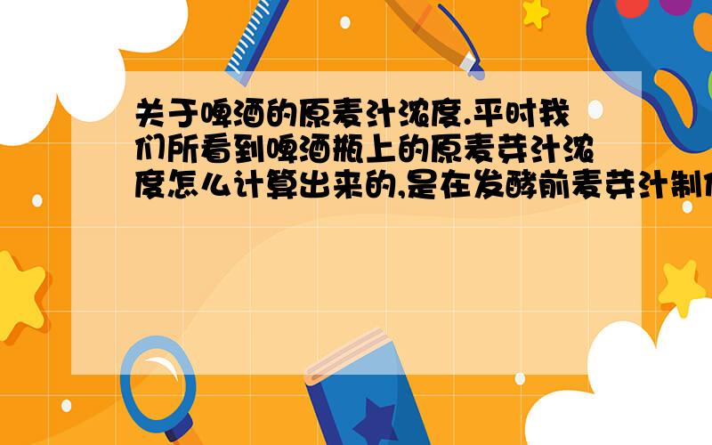 关于啤酒的原麦汁浓度.平时我们所看到啤酒瓶上的原麦芽汁浓度怎么计算出来的,是在发酵前麦芽汁制作的过程中计算的,还是在发酵