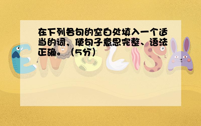 在下列各句的空白处填入一个适当的词，使句子意思完整、语法正确。（5分）