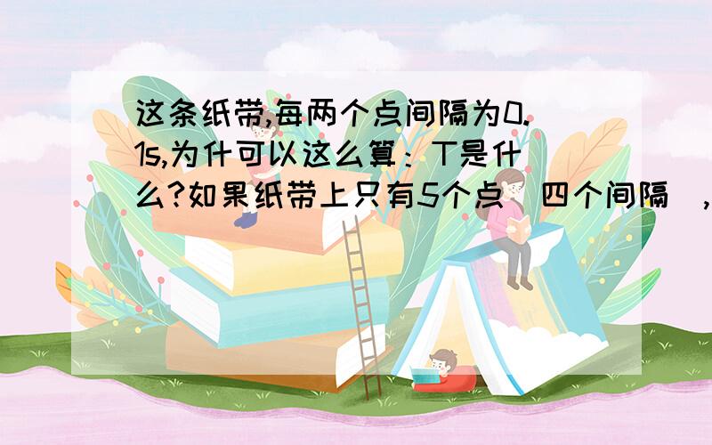 这条纸带,每两个点间隔为0.1s,为什可以这么算：T是什么?如果纸带上只有5个点（四个间隔）,