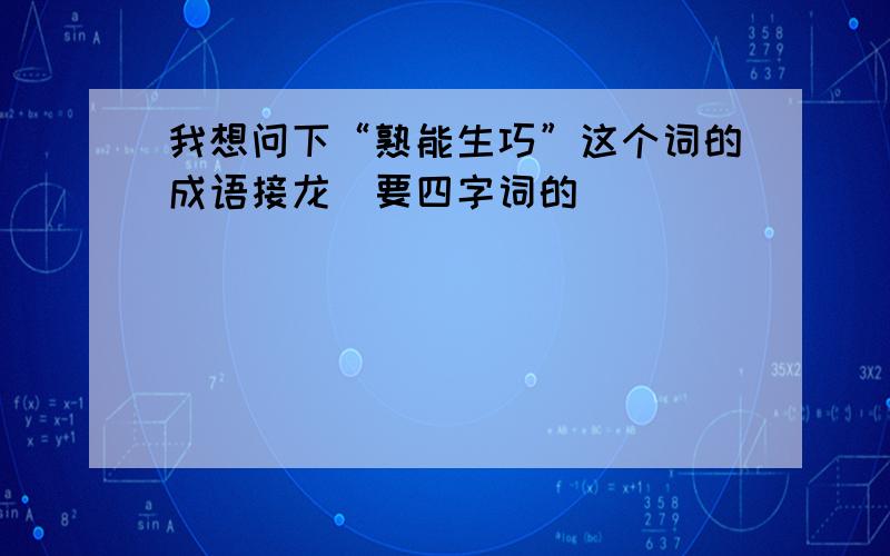 我想问下“熟能生巧”这个词的成语接龙（要四字词的）