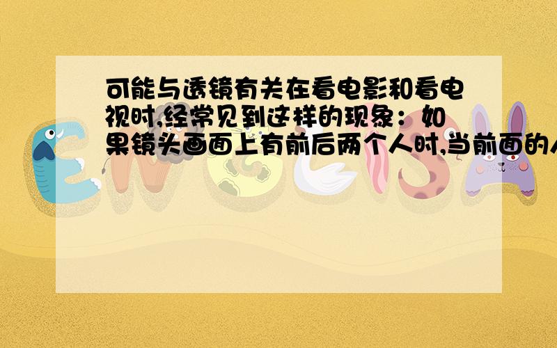 可能与透镜有关在看电影和看电视时,经常见到这样的现象：如果镜头画面上有前后两个人时,当前面的人的像清晰时,后面那个人的像