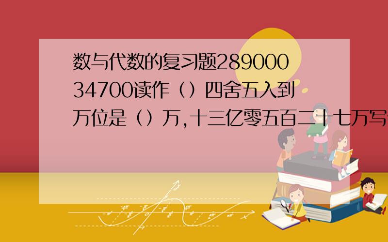 数与代数的复习题28900034700读作（）四舍五入到万位是（）万,十三亿零五百二十七万写作（）.23.2755……保