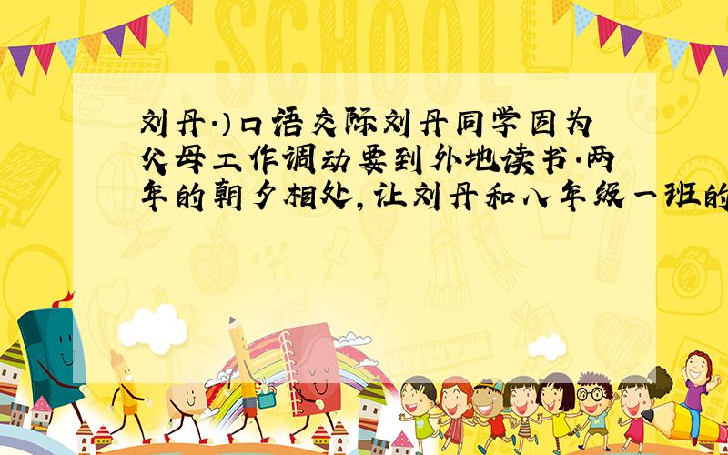 刘丹.）口语交际刘丹同学因为父母工作调动要到外地读书.两年的朝夕相处,让刘丹和八年级一班的师生产生了浓厚的感情,在她走前