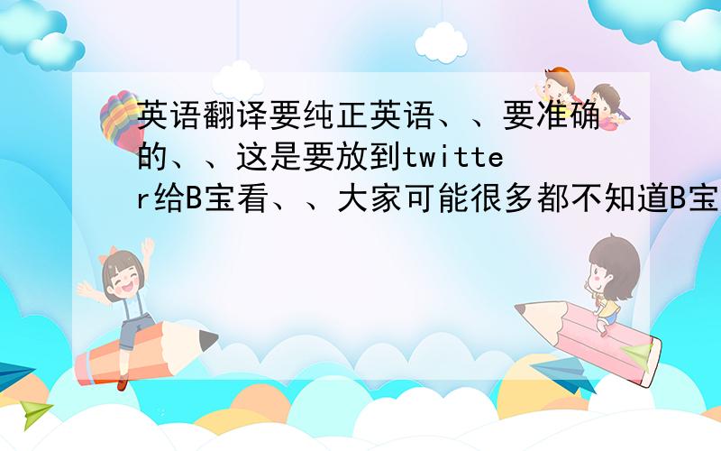 英语翻译要纯正英语、、要准确的、、这是要放到twitter给B宝看、、大家可能很多都不知道B宝、、但是没有人不知道他的大