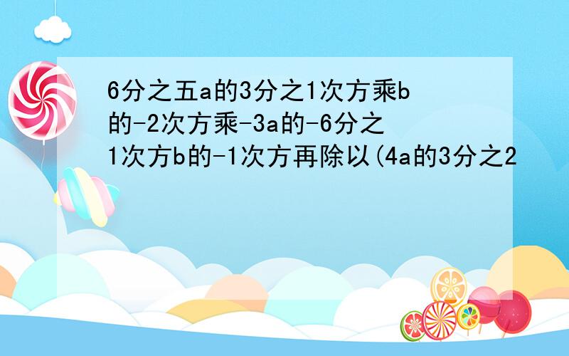 6分之五a的3分之1次方乘b的-2次方乘-3a的-6分之1次方b的-1次方再除以(4a的3分之2