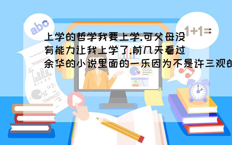 上学的哲学我要上学.可父母没有能力让我上学了.前几天看过余华的小说里面的一乐因为不是许三观的亲儿子.没有吃到面条.到处找