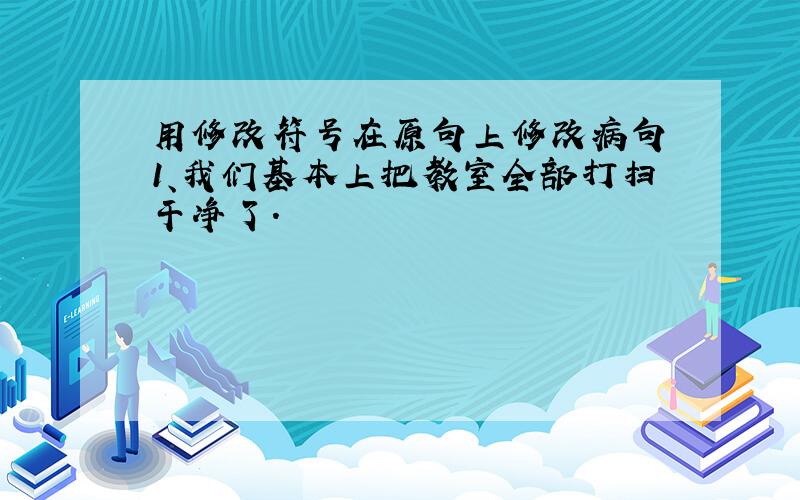 用修改符号在原句上修改病句 1、我们基本上把教室全部打扫干净了.