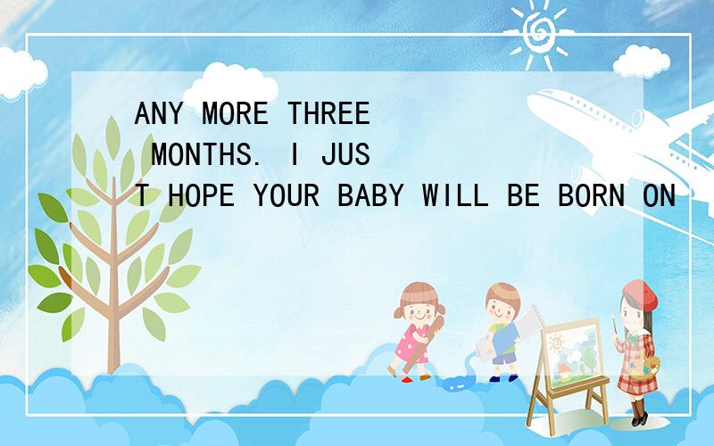 ANY MORE THREE MONTHS. I JUST HOPE YOUR BABY WILL BE BORN ON