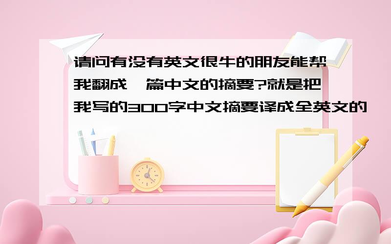 请问有没有英文很牛的朋友能帮我翻成一篇中文的摘要?就是把我写的300字中文摘要译成全英文的