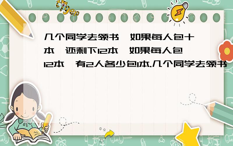 几个同学去领书,如果每人包十本,还剩下12本,如果每人包12本,有2人各少包1本.几个同学去领书,一共有多少本书?