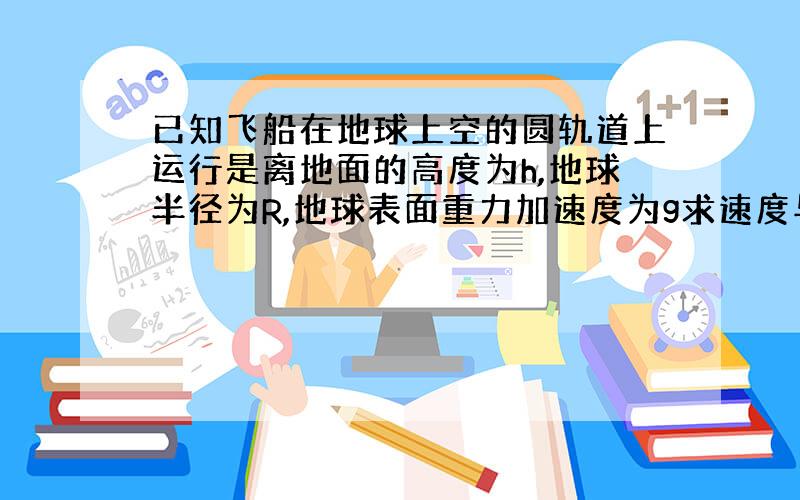 已知飞船在地球上空的圆轨道上运行是离地面的高度为h,地球半径为R,地球表面重力加速度为g求速度与周期