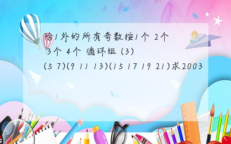 除1外的所有奇数按1个 2个 3个 4个 循环组 (3)(5 7)(9 11 13)(15 17 19 21)求2003