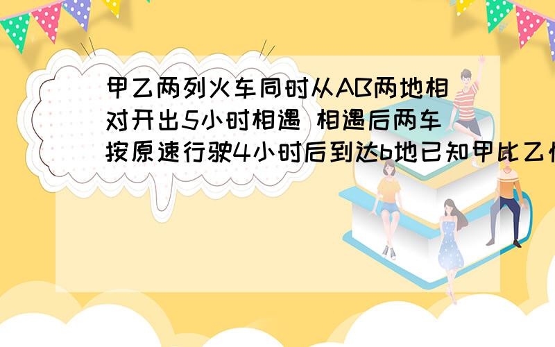 甲乙两列火车同时从AB两地相对开出5小时相遇 相遇后两车按原速行驶4小时后到达b地已知甲比乙快10km/时球km?