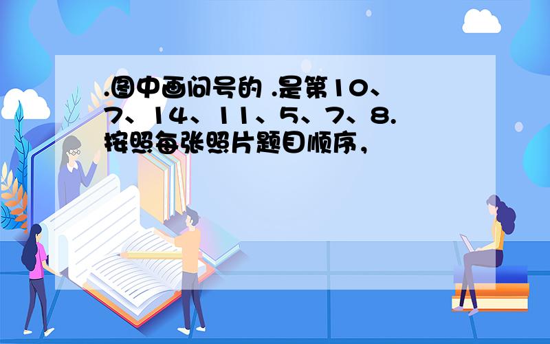 .图中画问号的 .是第10、7、14、11、5、7、8.按照每张照片题目顺序，