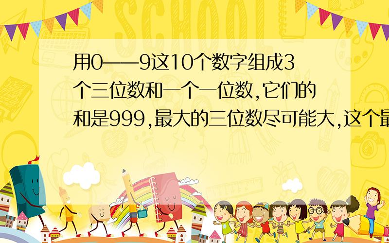 用0——9这10个数字组成3个三位数和一个一位数,它们的和是999,最大的三位数尽可能大,这个最大的三位数