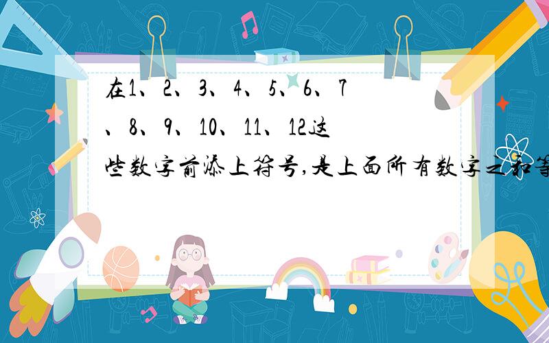 在1、2、3、4、5、6、7、8、9、10、11、12这些数字前添上符号,是上面所有数字之和等于0.要三种不同的添