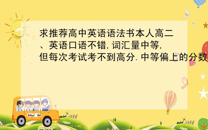 求推荐高中英语语法书本人高二、英语口语不错,词汇量中等,但每次考试考不到高分.中等偏上的分数.在省重点,希望能突破一下英