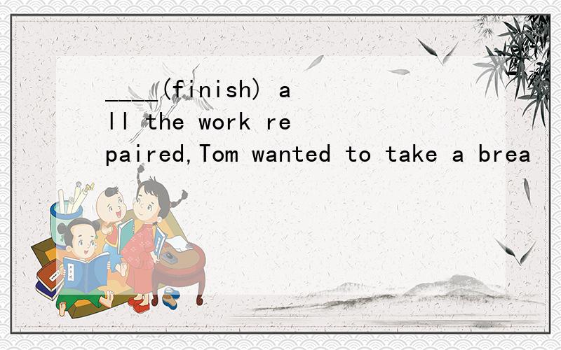 ____(finish) all the work repaired,Tom wanted to take a brea