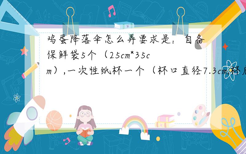 鸡蛋降落伞怎么弄要求是：自备保鲜袋5个（25cm*35cm）,一次性纸杯一个（杯口直径7.3cm,杯底直径5.2cm,高