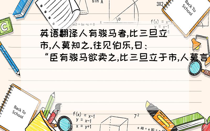 英语翻译人有骏马者,比三旦立市,人莫知之.往见伯乐,曰：“臣有骏马欲卖之,比三旦立于市,人莫言之.愿子还而视之,去而顾之