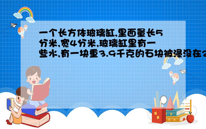 一个长方体玻璃缸,里面量长5分米,宽4分米,玻璃缸里有一些水,有一块重3.9千克的石块被浸没在2分米深的水中,已知这块石