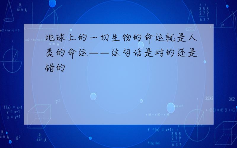 地球上的一切生物的命运就是人类的命运——这句话是对的还是错的