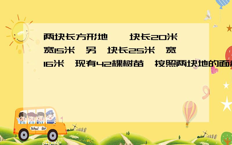 两块长方形地,一块长20米,宽15米,另一块长25米,宽16米,现有42棵树苗,按照两块地的面积的比分裁在两块地中,问两