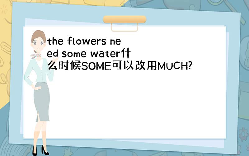 the flowers need some water什么时候SOME可以改用MUCH?