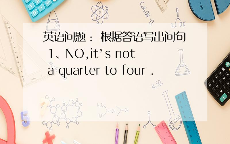 英语问题： 根据答语写出问句 1、NO,it’s not a quarter to four .