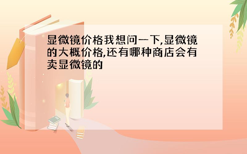 显微镜价格我想问一下,显微镜的大概价格,还有哪种商店会有卖显微镜的