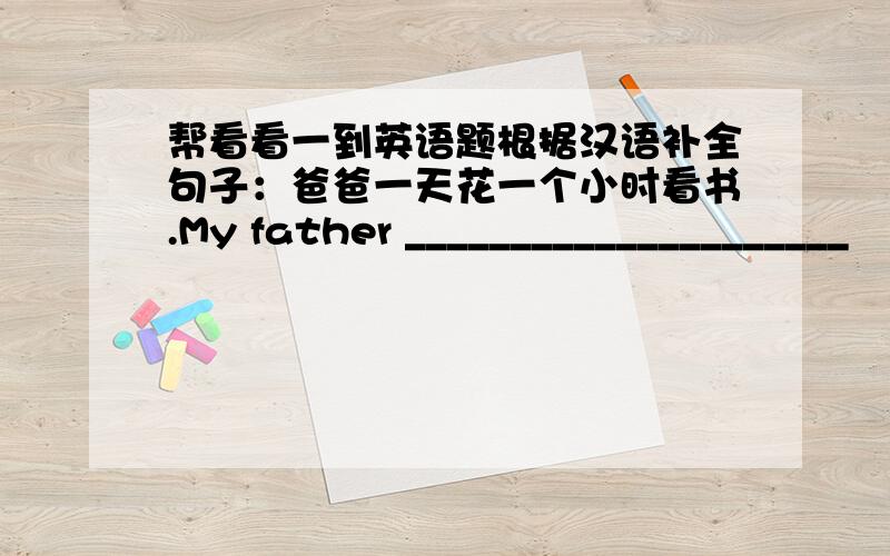 帮看看一到英语题根据汉语补全句子：爸爸一天花一个小时看书.My father _____________________