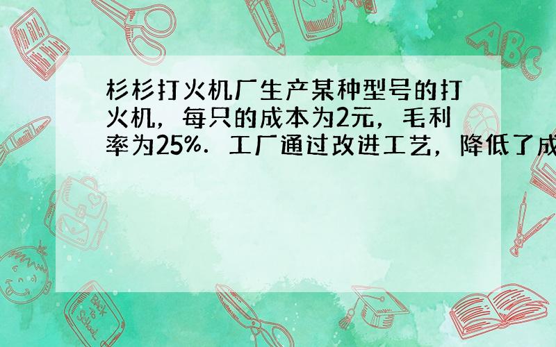 杉杉打火机厂生产某种型号的打火机，每只的成本为2元，毛利率为25%．工厂通过改进工艺，降低了成本，在售价不变的情况下，毛