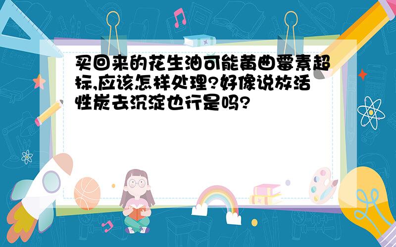 买回来的花生油可能黄曲霉素超标,应该怎样处理?好像说放活性炭去沉淀也行是吗?