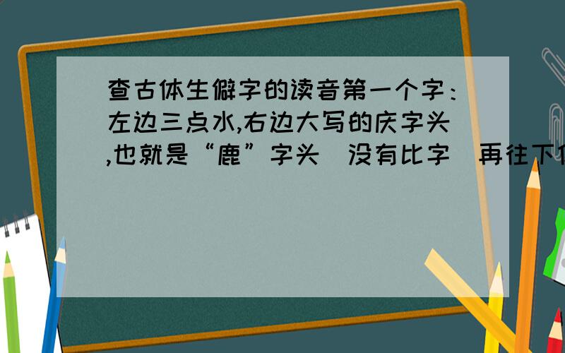 查古体生僻字的读音第一个字：左边三点水,右边大写的庆字头,也就是“鹿”字头（没有比字）再往下像个“去”字,不过去上面有斜