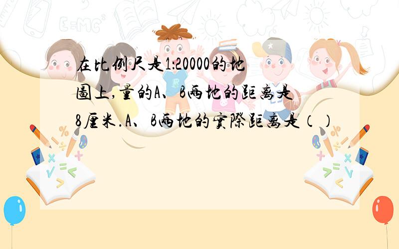 在比例尺是1：20000的地图上,量的A、B两地的距离是8厘米.A、B两地的实际距离是（）