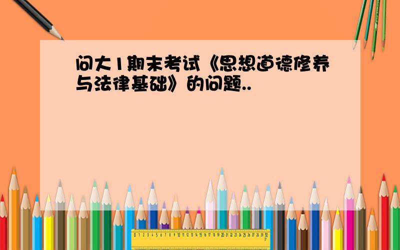 问大1期末考试《思想道德修养与法律基础》的问题..