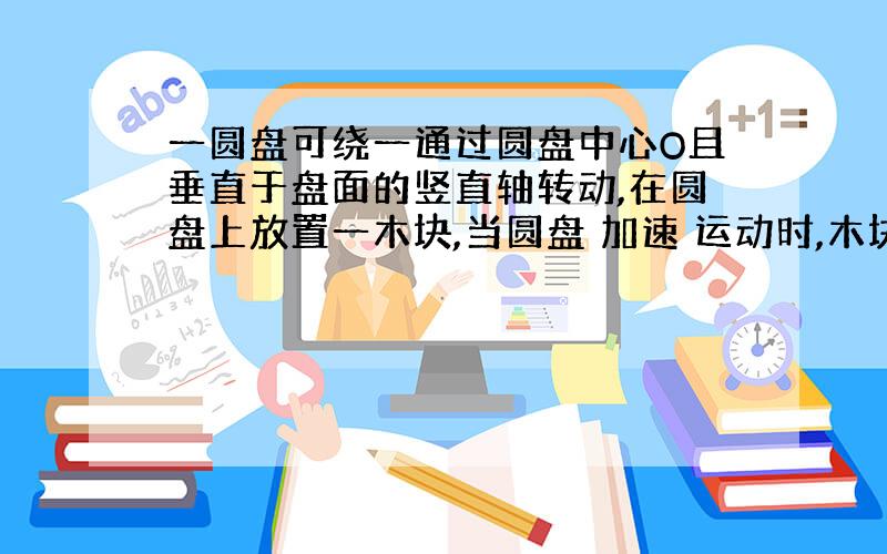 一圆盘可绕一通过圆盘中心O且垂直于盘面的竖直轴转动,在圆盘上放置一木块,当圆盘 加速 运动时,木块随圆盘一起运动,则关于