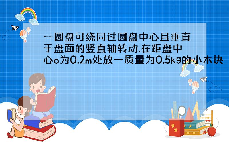 一圆盘可绕同过圆盘中心且垂直于盘面的竖直轴转动.在距盘中心o为0.2m处放一质量为0.5kg的小木块