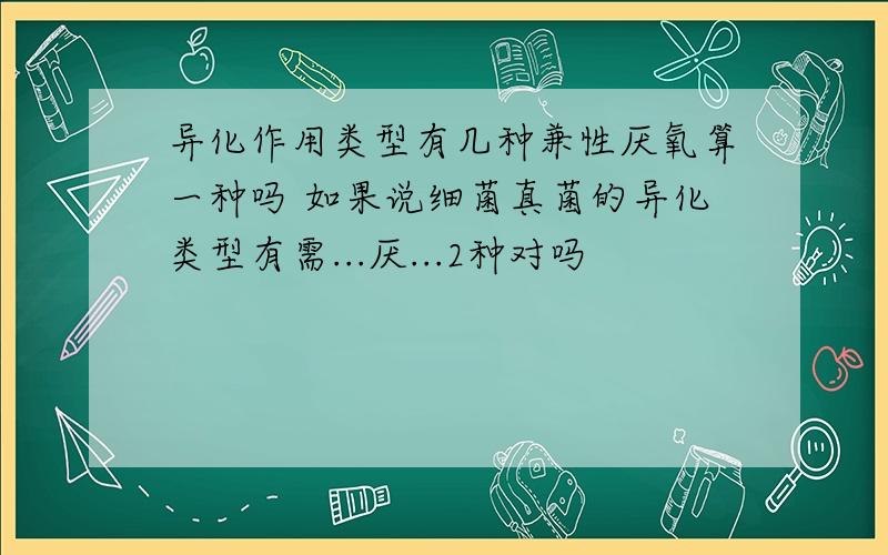 异化作用类型有几种兼性厌氧算一种吗 如果说细菌真菌的异化类型有需...厌...2种对吗