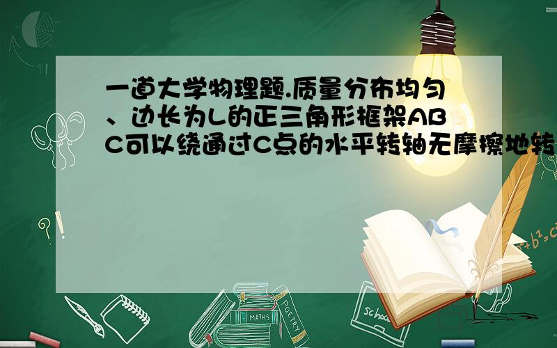 一道大学物理题.质量分布均匀、边长为L的正三角形框架ABC可以绕通过C点的水平转轴无摩擦地转动.在三角形框架的下边框上有