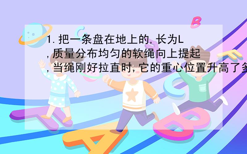 1.把一条盘在地上的,长为L,质量分布均匀的软绳向上提起,当绳刚好拉直时,它的重心位置升高了多少?把一边长为L的正方形匀