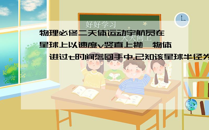 物理必修二天体运动宇航员在一星球上以速度v竖直上抛一物体,进过t时间落回手中.已知该星球半径为R,则至少已多大速度沿星球