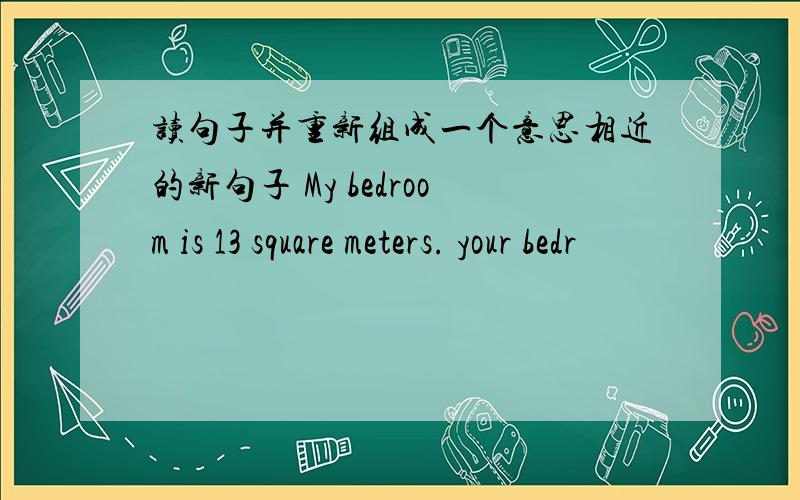 读句子并重新组成一个意思相近的新句子 My bedroom is 13 square meters. your bedr